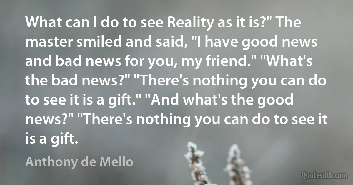 What can I do to see Reality as it is?" The master smiled and said, "I have good news and bad news for you, my friend." "What's the bad news?" "There's nothing you can do to see it is a gift." "And what's the good news?" "There's nothing you can do to see it is a gift. (Anthony de Mello)