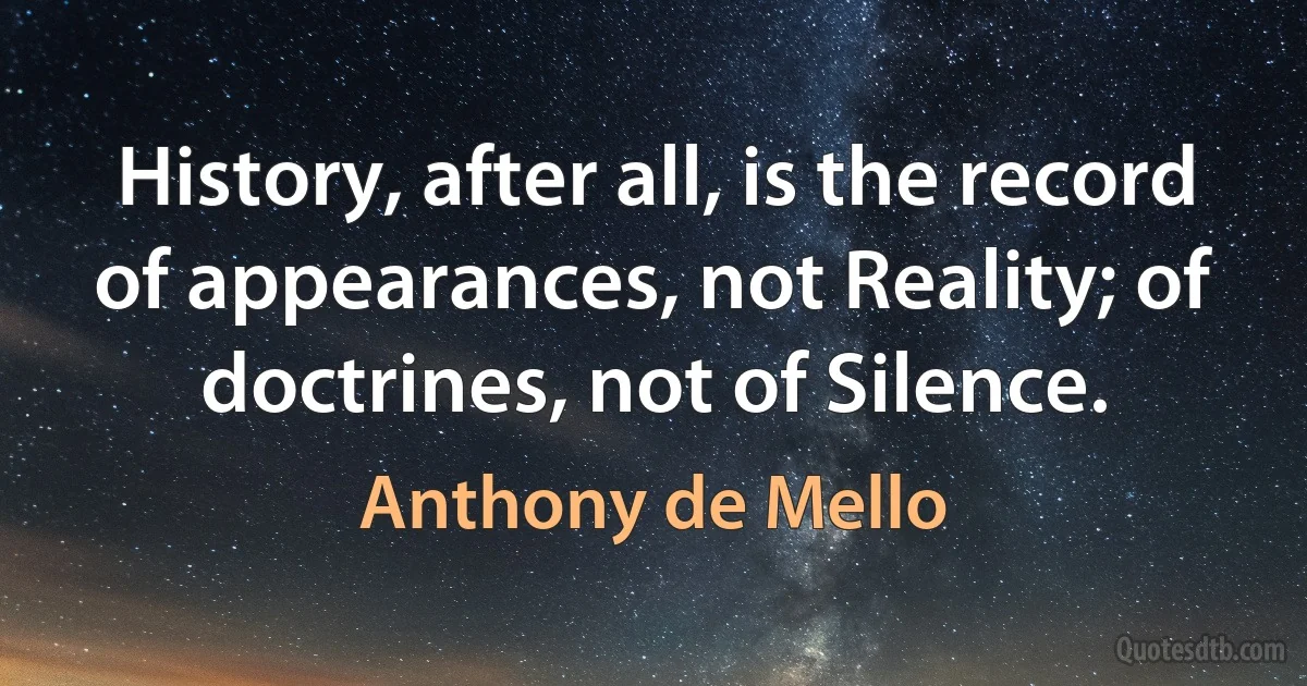 History, after all, is the record of appearances, not Reality; of doctrines, not of Silence. (Anthony de Mello)