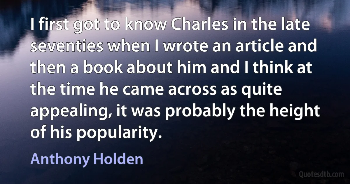 I first got to know Charles in the late seventies when I wrote an article and then a book about him and I think at the time he came across as quite appealing, it was probably the height of his popularity. (Anthony Holden)