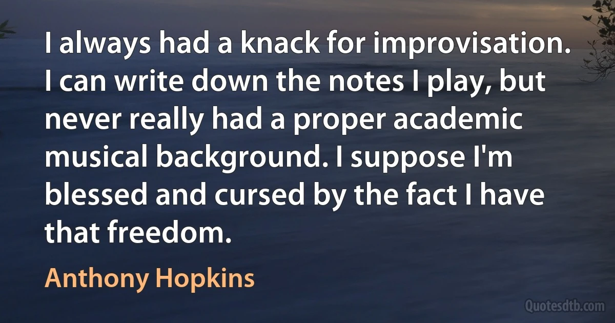 I always had a knack for improvisation. I can write down the notes I play, but never really had a proper academic musical background. I suppose I'm blessed and cursed by the fact I have that freedom. (Anthony Hopkins)