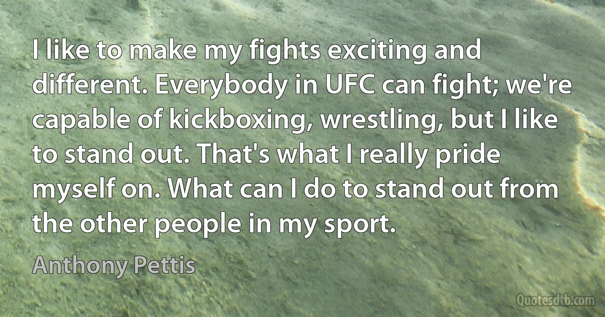 I like to make my fights exciting and different. Everybody in UFC can fight; we're capable of kickboxing, wrestling, but I like to stand out. That's what I really pride myself on. What can I do to stand out from the other people in my sport. (Anthony Pettis)