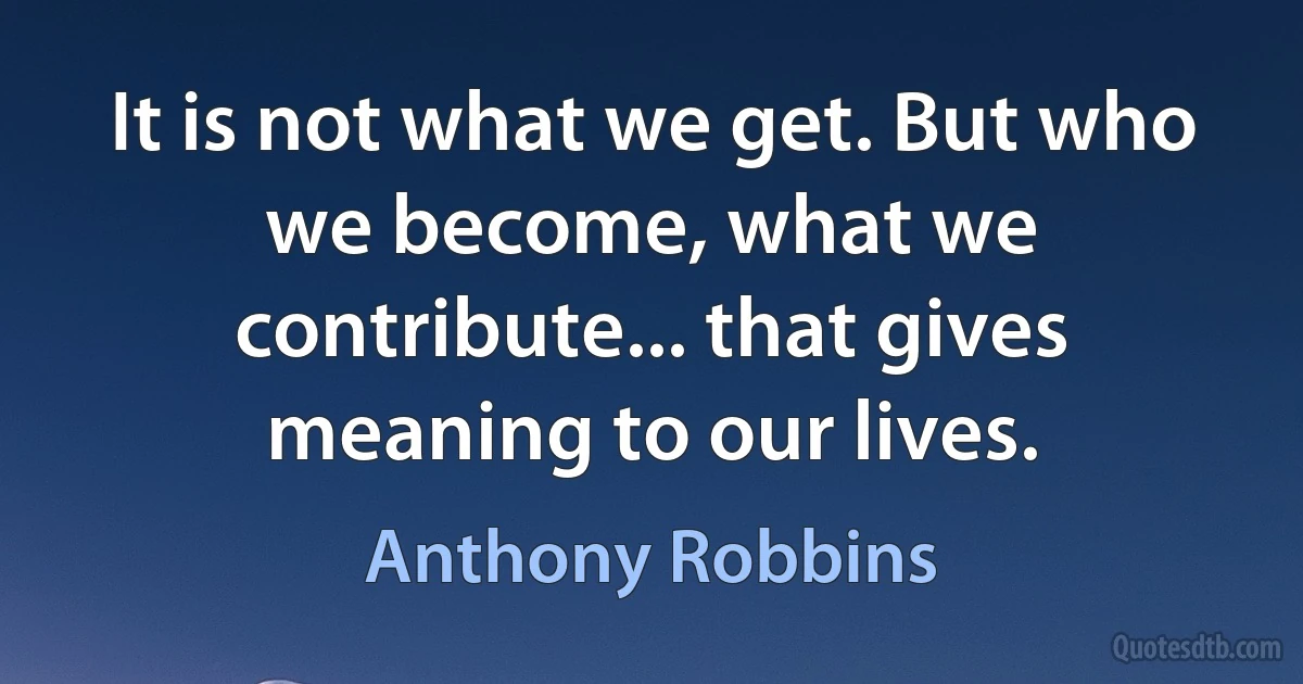 It is not what we get. But who we become, what we contribute... that gives meaning to our lives. (Anthony Robbins)