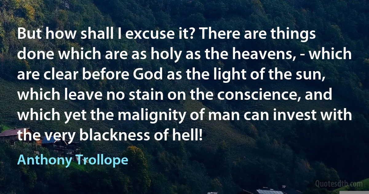 But how shall I excuse it? There are things done which are as holy as the heavens, - which are clear before God as the light of the sun, which leave no stain on the conscience, and which yet the malignity of man can invest with the very blackness of hell! (Anthony Trollope)