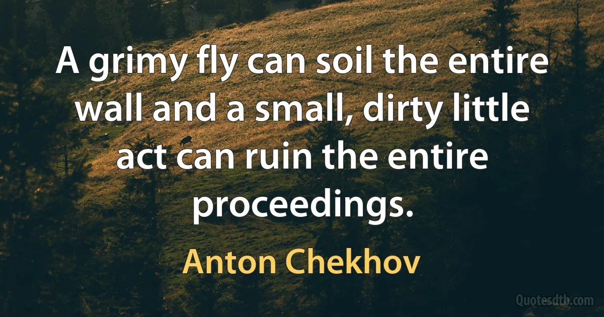 A grimy fly can soil the entire wall and a small, dirty little act can ruin the entire proceedings. (Anton Chekhov)