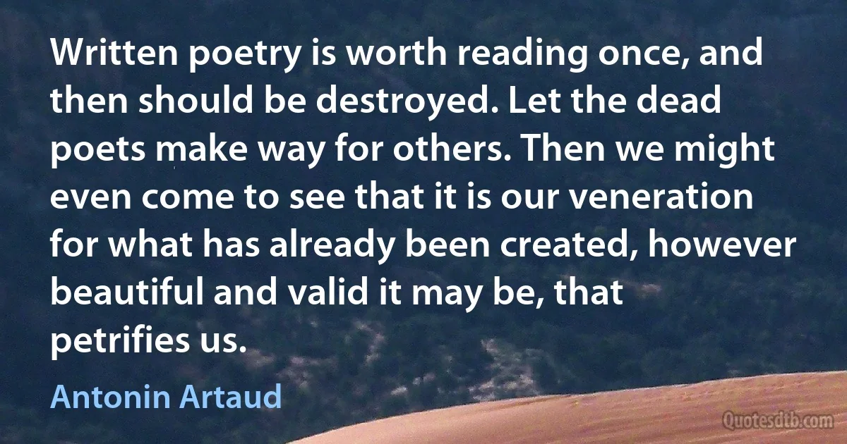 Written poetry is worth reading once, and then should be destroyed. Let the dead poets make way for others. Then we might even come to see that it is our veneration for what has already been created, however beautiful and valid it may be, that petrifies us. (Antonin Artaud)