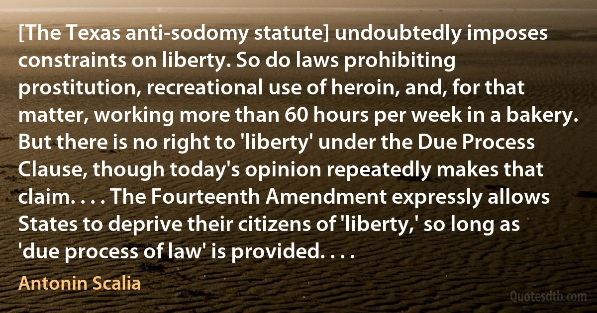 [The Texas anti-sodomy statute] undoubtedly imposes constraints on liberty. So do laws prohibiting prostitution, recreational use of heroin, and, for that matter, working more than 60 hours per week in a bakery. But there is no right to 'liberty' under the Due Process Clause, though today's opinion repeatedly makes that claim. . . . The Fourteenth Amendment expressly allows States to deprive their citizens of 'liberty,' so long as 'due process of law' is provided. . . . (Antonin Scalia)