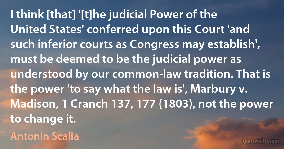 I think [that] '[t]he judicial Power of the United States' conferred upon this Court 'and such inferior courts as Congress may establish', must be deemed to be the judicial power as understood by our common-law tradition. That is the power 'to say what the law is', Marbury v. Madison, 1 Cranch 137, 177 (1803), not the power to change it. (Antonin Scalia)