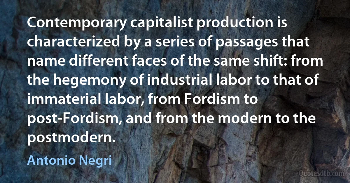 Contemporary capitalist production is characterized by a series of passages that name different faces of the same shift: from the hegemony of industrial labor to that of immaterial labor, from Fordism to post-Fordism, and from the modern to the postmodern. (Antonio Negri)