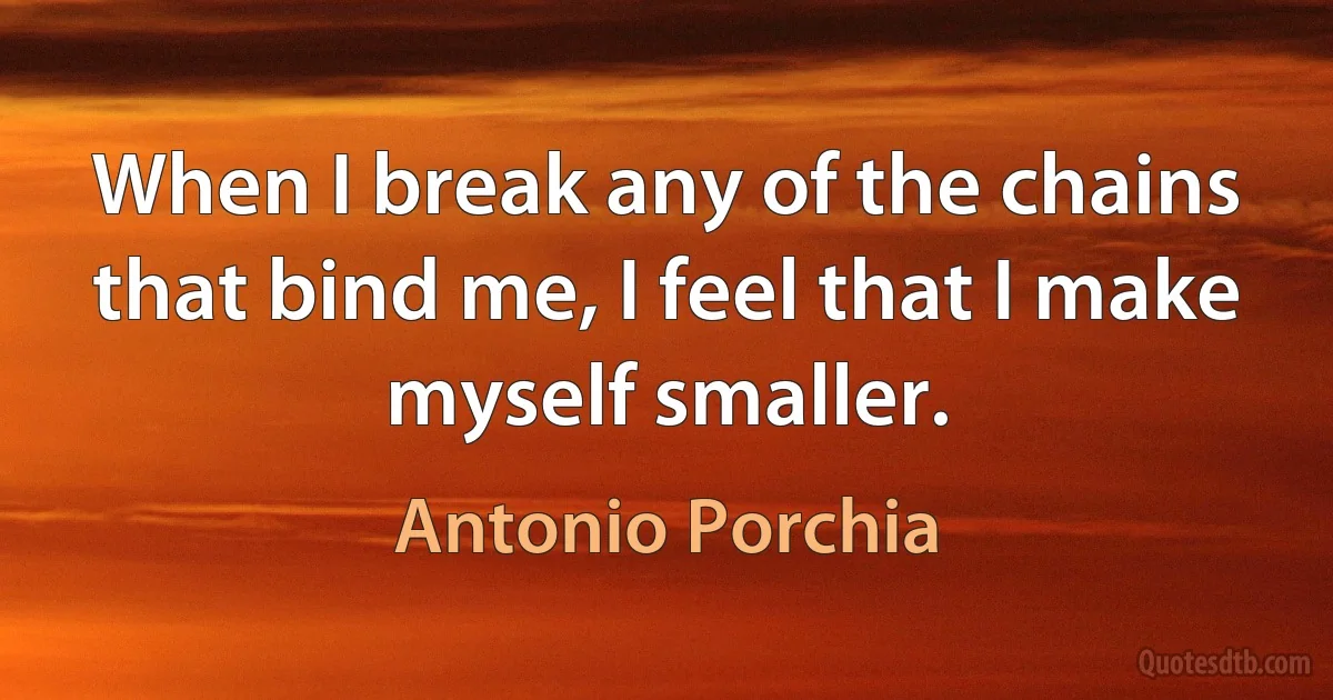 When I break any of the chains that bind me, I feel that I make myself smaller. (Antonio Porchia)