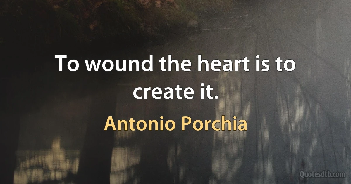 To wound the heart is to create it. (Antonio Porchia)