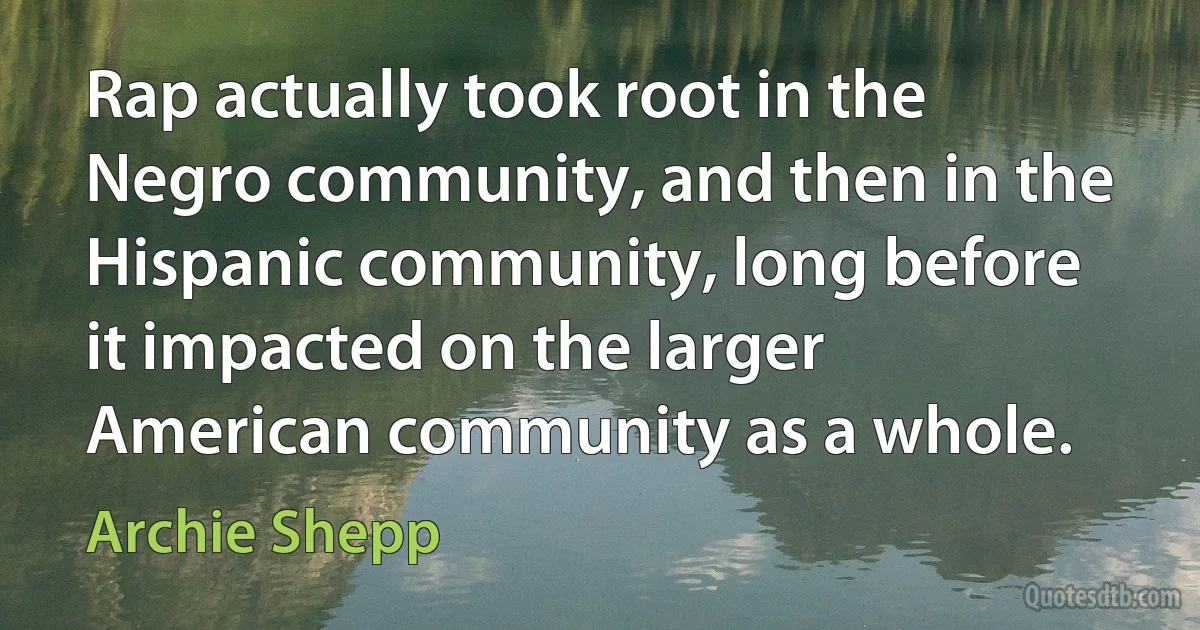 Rap actually took root in the Negro community, and then in the Hispanic community, long before it impacted on the larger American community as a whole. (Archie Shepp)