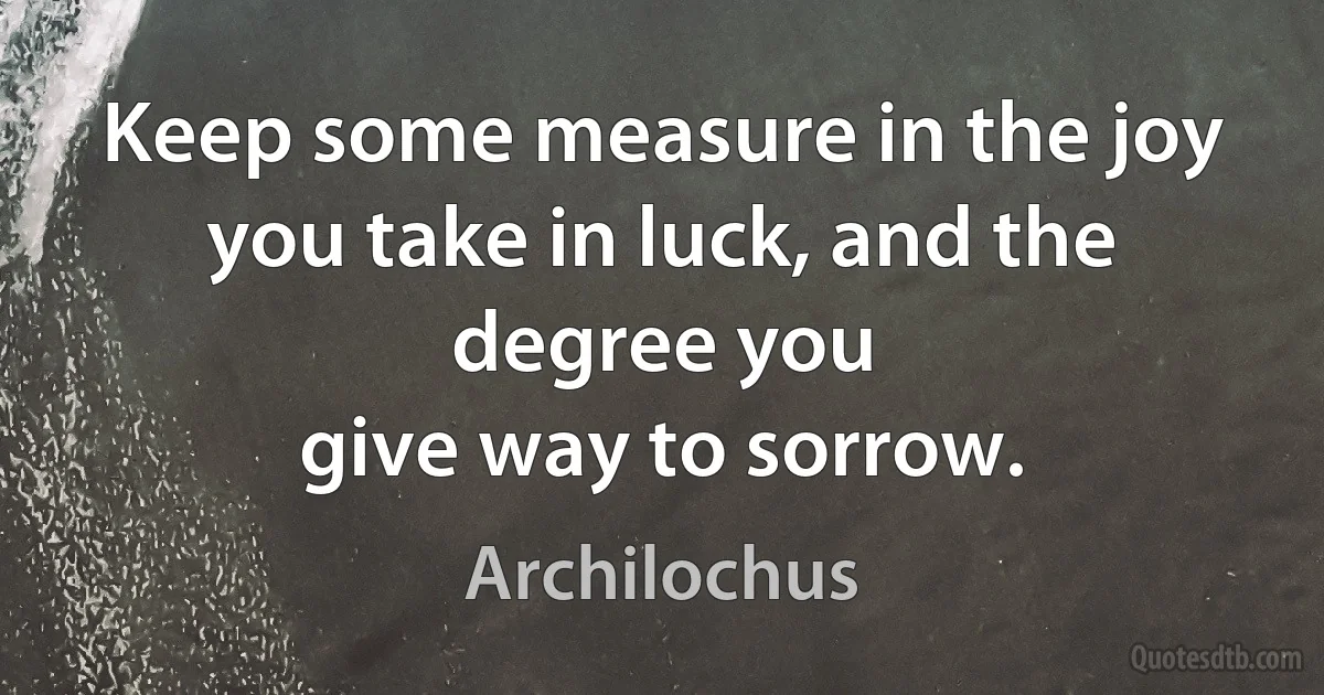 Keep some measure in the joy you take in luck, and the degree you
give way to sorrow. (Archilochus)