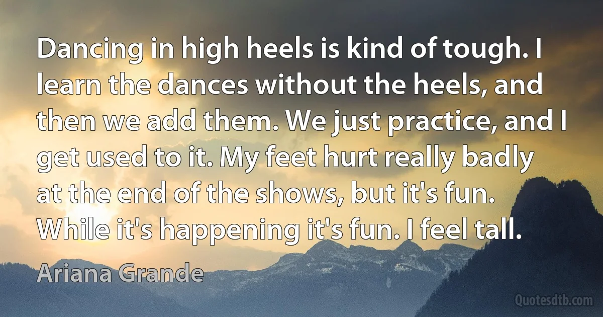 Dancing in high heels is kind of tough. I learn the dances without the heels, and then we add them. We just practice, and I get used to it. My feet hurt really badly at the end of the shows, but it's fun. While it's happening it's fun. I feel tall. (Ariana Grande)