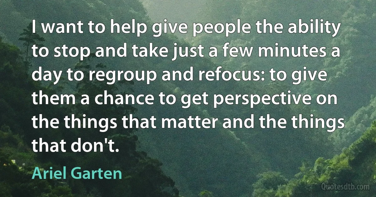 I want to help give people the ability to stop and take just a few minutes a day to regroup and refocus: to give them a chance to get perspective on the things that matter and the things that don't. (Ariel Garten)