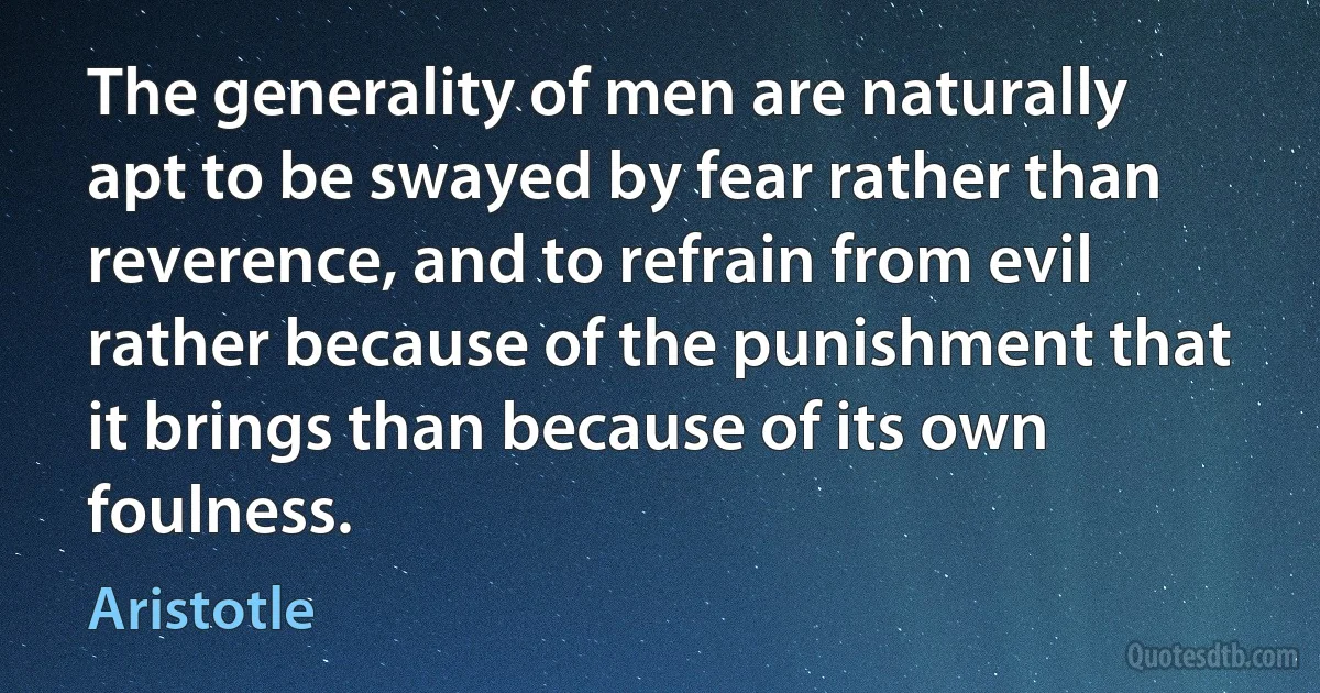 The generality of men are naturally apt to be swayed by fear rather than reverence, and to refrain from evil rather because of the punishment that it brings than because of its own foulness. (Aristotle)