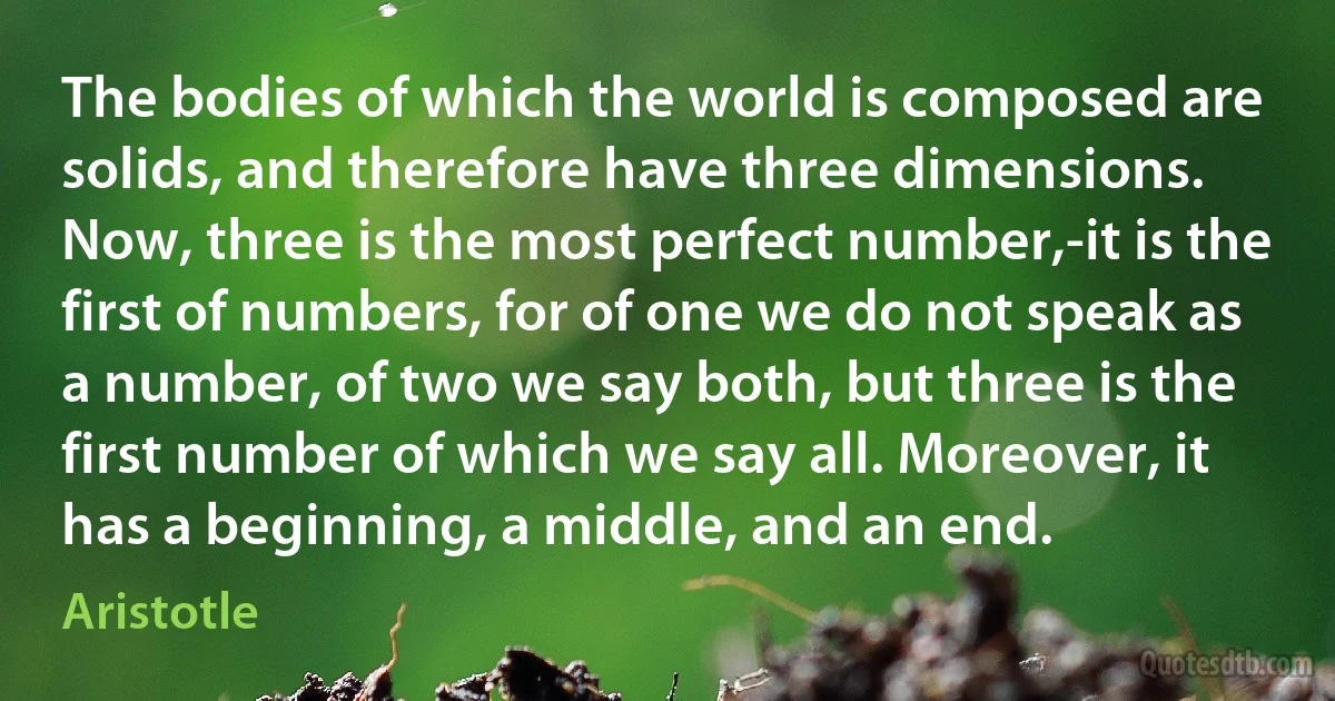 The bodies of which the world is composed are solids, and therefore have three dimensions. Now, three is the most perfect number,-it is the first of numbers, for of one we do not speak as a number, of two we say both, but three is the first number of which we say all. Moreover, it has a beginning, a middle, and an end. (Aristotle)