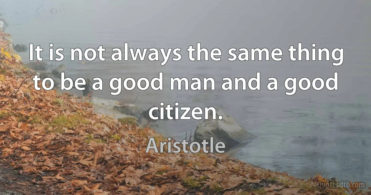 It is not always the same thing to be a good man and a good citizen. (Aristotle)