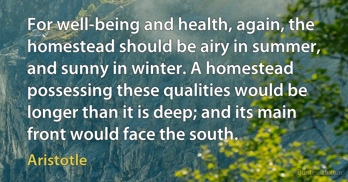 For well-being and health, again, the homestead should be airy in summer, and sunny in winter. A homestead possessing these qualities would be longer than it is deep; and its main front would face the south. (Aristotle)