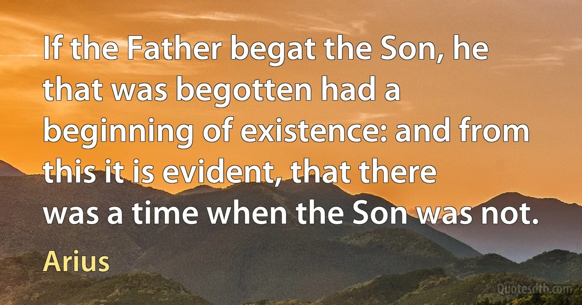 If the Father begat the Son, he that was begotten had a beginning of existence: and from this it is evident, that there was a time when the Son was not. (Arius)