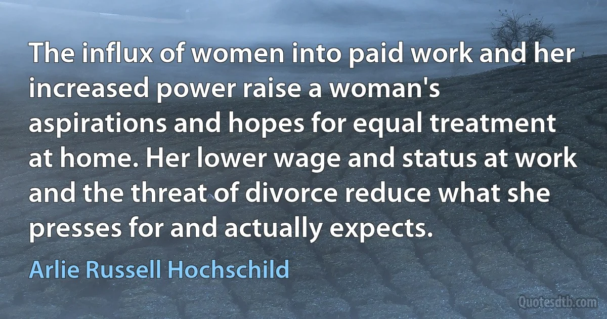 The influx of women into paid work and her increased power raise a woman's aspirations and hopes for equal treatment at home. Her lower wage and status at work and the threat of divorce reduce what she presses for and actually expects. (Arlie Russell Hochschild)