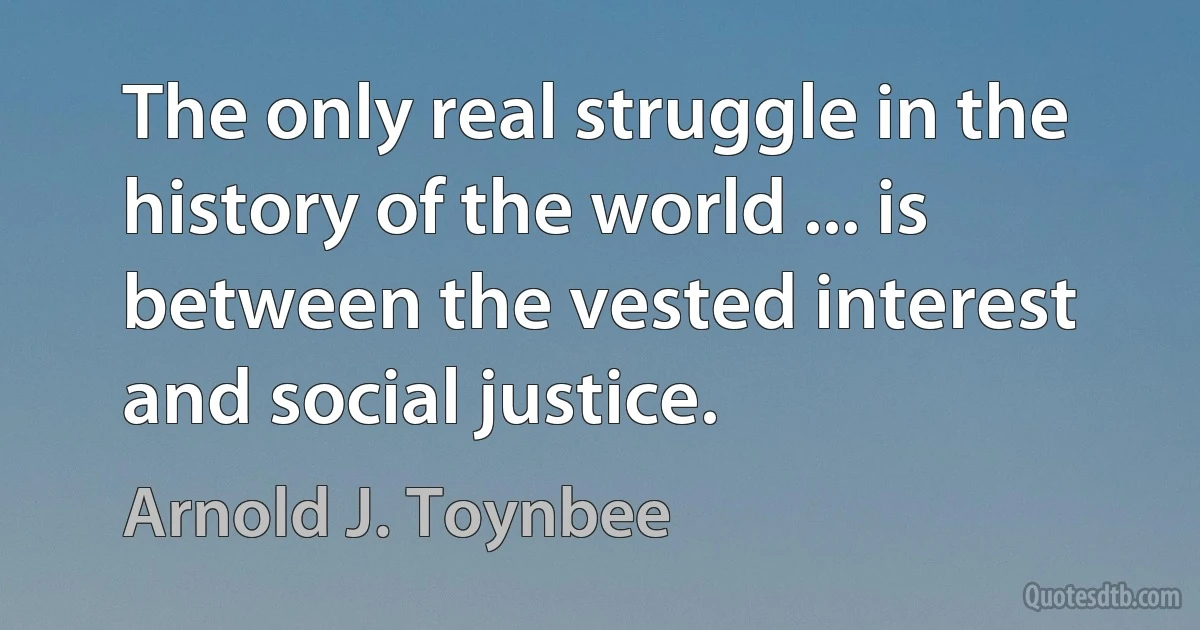 The only real struggle in the history of the world ... is between the vested interest and social justice. (Arnold J. Toynbee)