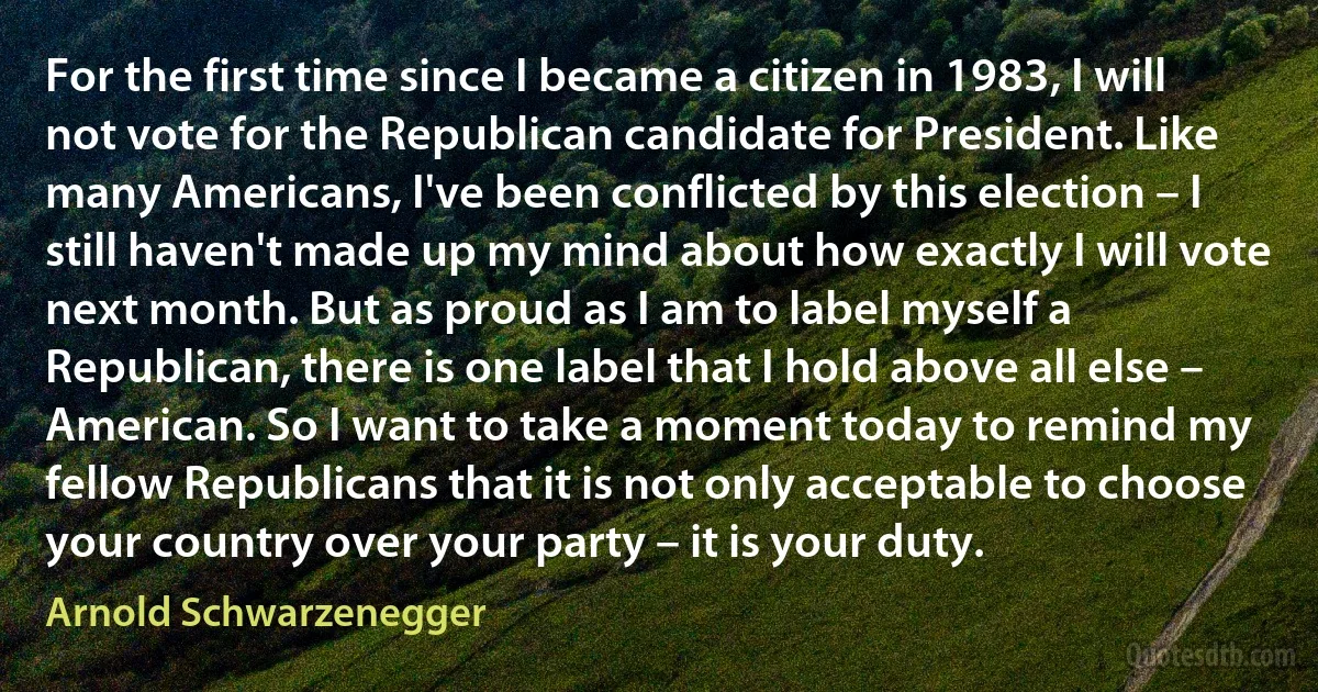 For the first time since I became a citizen in 1983, I will not vote for the Republican candidate for President. Like many Americans, I've been conflicted by this election – I still haven't made up my mind about how exactly I will vote next month. But as proud as I am to label myself a Republican, there is one label that I hold above all else – American. So I want to take a moment today to remind my fellow Republicans that it is not only acceptable to choose your country over your party – it is your duty. (Arnold Schwarzenegger)