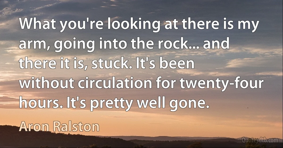 What you're looking at there is my arm, going into the rock... and there it is, stuck. It's been without circulation for twenty-four hours. It's pretty well gone. (Aron Ralston)