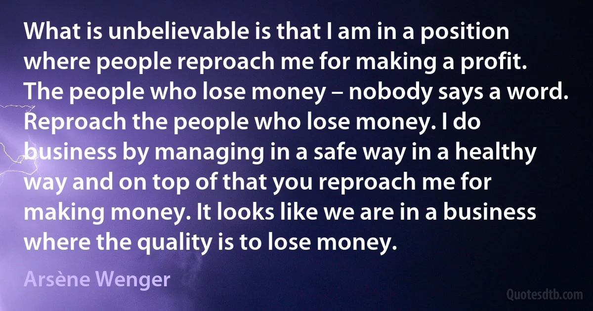 What is unbelievable is that I am in a position where people reproach me for making a profit. The people who lose money – nobody says a word. Reproach the people who lose money. I do business by managing in a safe way in a healthy way and on top of that you reproach me for making money. It looks like we are in a business where the quality is to lose money. (Arsène Wenger)