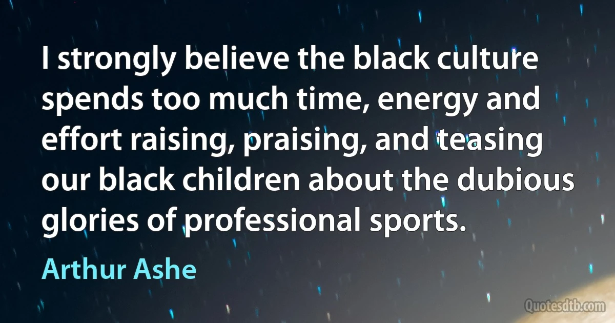 I strongly believe the black culture spends too much time, energy and effort raising, praising, and teasing our black children about the dubious glories of professional sports. (Arthur Ashe)