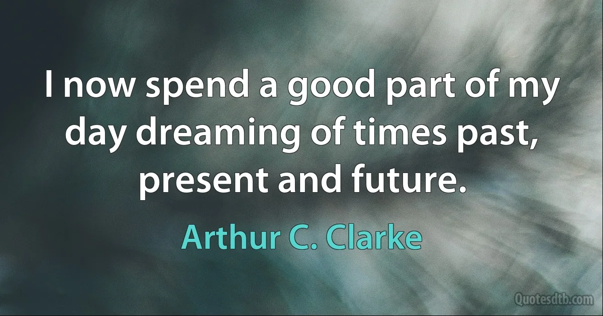 I now spend a good part of my day dreaming of times past, present and future. (Arthur C. Clarke)