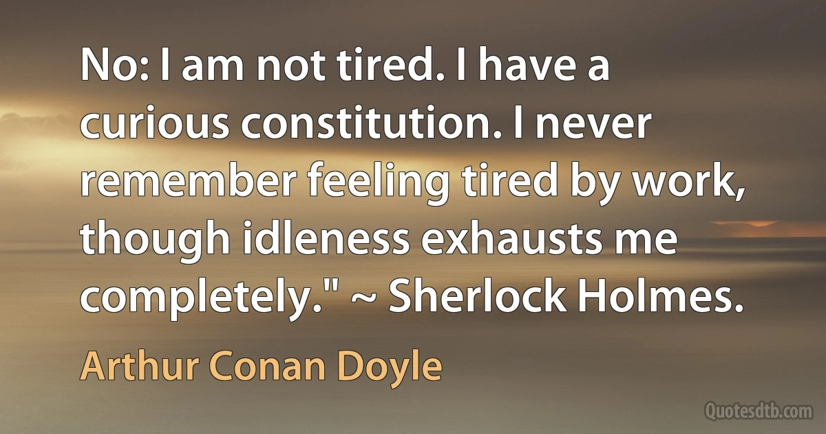 No: I am not tired. I have a curious constitution. I never remember feeling tired by work, though idleness exhausts me completely." ~ Sherlock Holmes. (Arthur Conan Doyle)