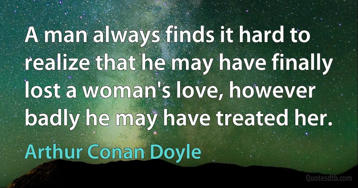 A man always finds it hard to realize that he may have finally lost a woman's love, however badly he may have treated her. (Arthur Conan Doyle)