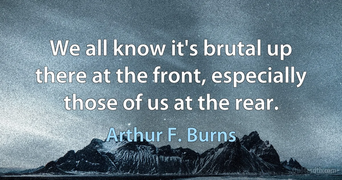 We all know it's brutal up there at the front, especially those of us at the rear. (Arthur F. Burns)