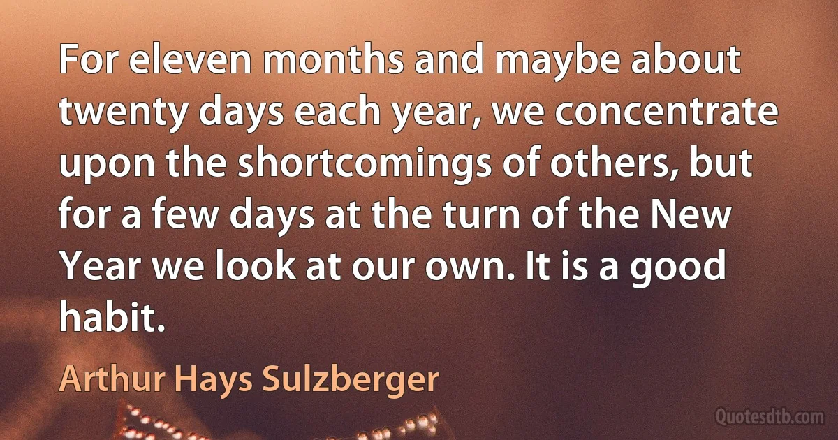 For eleven months and maybe about twenty days each year, we concentrate upon the shortcomings of others, but for a few days at the turn of the New Year we look at our own. It is a good habit. (Arthur Hays Sulzberger)