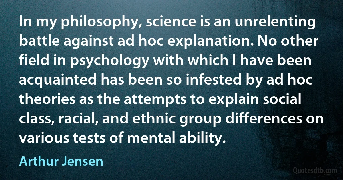 In my philosophy, science is an unrelenting battle against ad hoc explanation. No other field in psychology with which I have been acquainted has been so infested by ad hoc theories as the attempts to explain social class, racial, and ethnic group differences on various tests of mental ability. (Arthur Jensen)