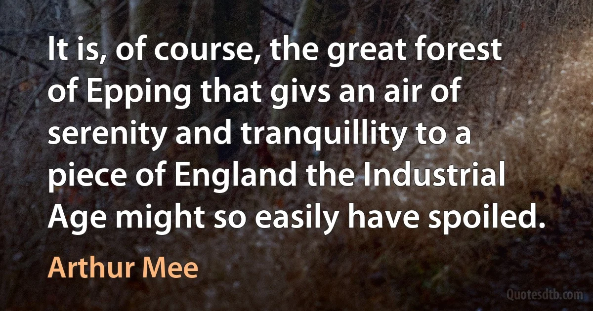 It is, of course, the great forest of Epping that givs an air of serenity and tranquillity to a piece of England the Industrial Age might so easily have spoiled. (Arthur Mee)