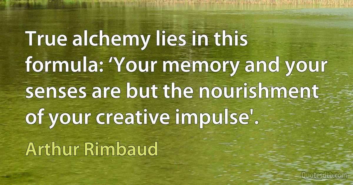 True alchemy lies in this formula: ‘Your memory and your senses are but the nourishment of your creative impulse'. (Arthur Rimbaud)