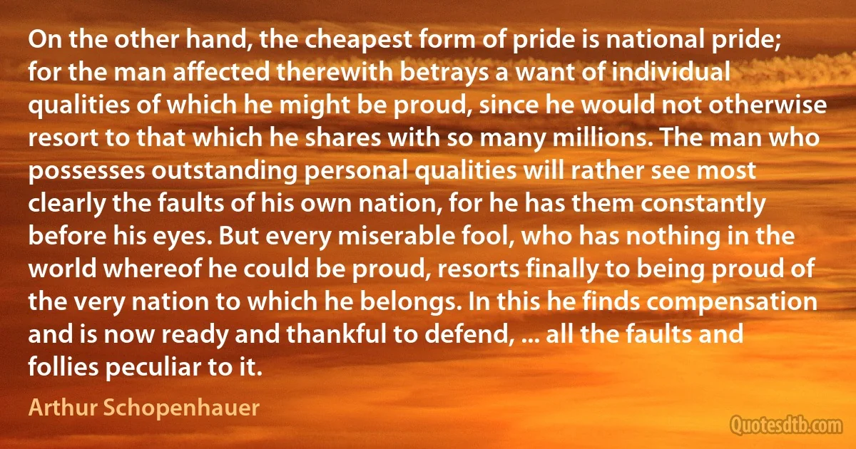 On the other hand, the cheapest form of pride is national pride; for the man affected therewith betrays a want of individual qualities of which he might be proud, since he would not otherwise resort to that which he shares with so many millions. The man who possesses outstanding personal qualities will rather see most clearly the faults of his own nation, for he has them constantly before his eyes. But every miserable fool, who has nothing in the world whereof he could be proud, resorts finally to being proud of the very nation to which he belongs. In this he finds compensation and is now ready and thankful to defend, ... all the faults and follies peculiar to it. (Arthur Schopenhauer)