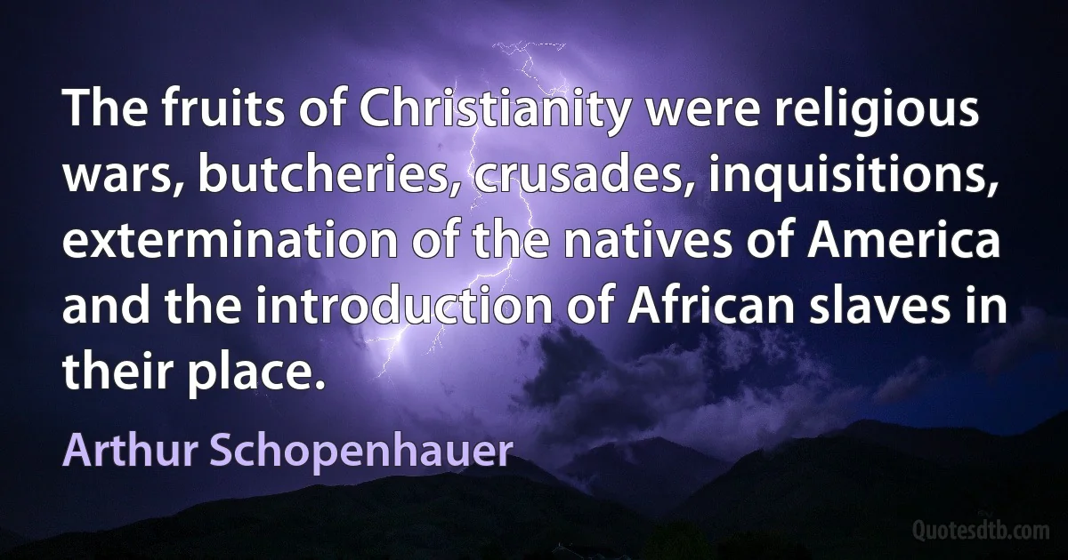 The fruits of Christianity were religious wars, butcheries, crusades, inquisitions, extermination of the natives of America and the introduction of African slaves in their place. (Arthur Schopenhauer)