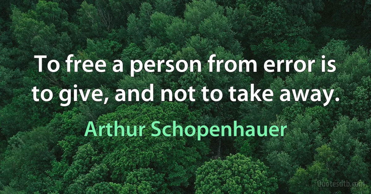 To free a person from error is to give, and not to take away. (Arthur Schopenhauer)