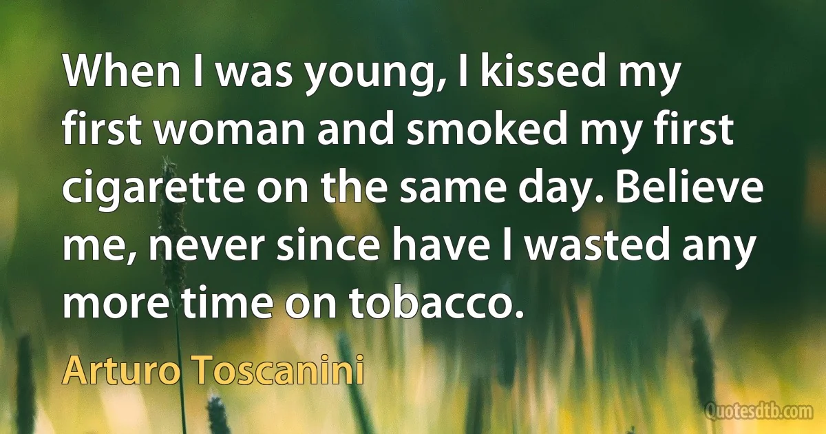 When I was young, I kissed my first woman and smoked my first cigarette on the same day. Believe me, never since have I wasted any more time on tobacco. (Arturo Toscanini)