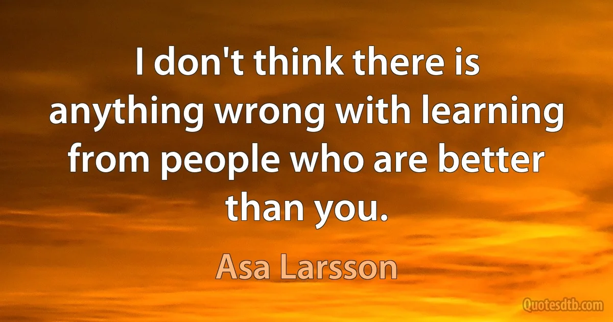 I don't think there is anything wrong with learning from people who are better than you. (Asa Larsson)