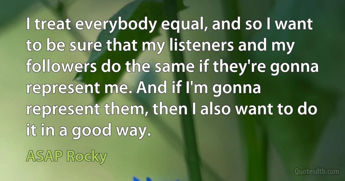 I treat everybody equal, and so I want to be sure that my listeners and my followers do the same if they're gonna represent me. And if I'm gonna represent them, then I also want to do it in a good way. (ASAP Rocky)