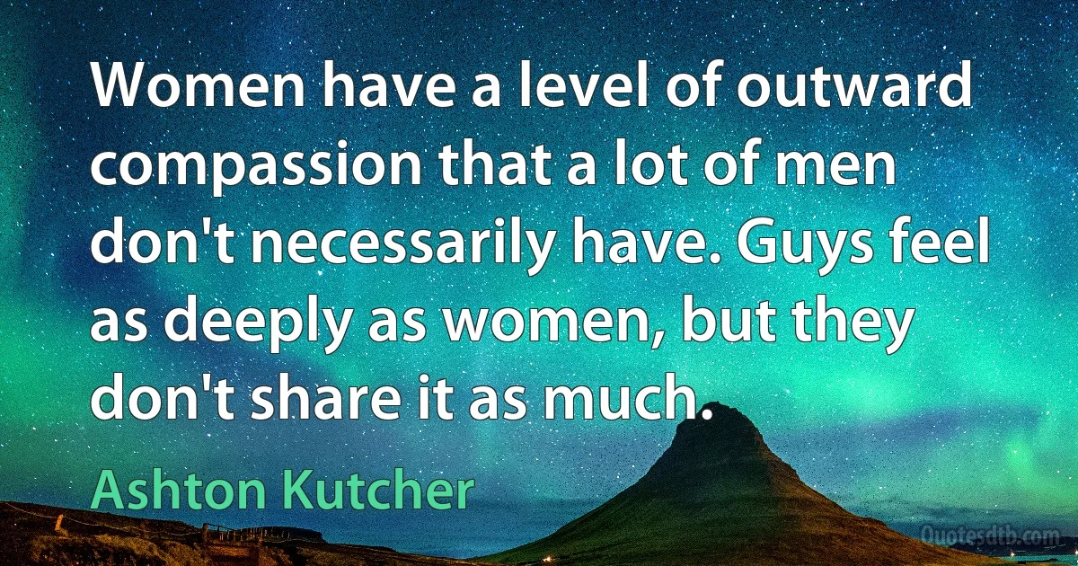 Women have a level of outward compassion that a lot of men don't necessarily have. Guys feel as deeply as women, but they don't share it as much. (Ashton Kutcher)