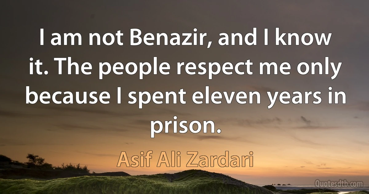 I am not Benazir, and I know it. The people respect me only because I spent eleven years in prison. (Asif Ali Zardari)