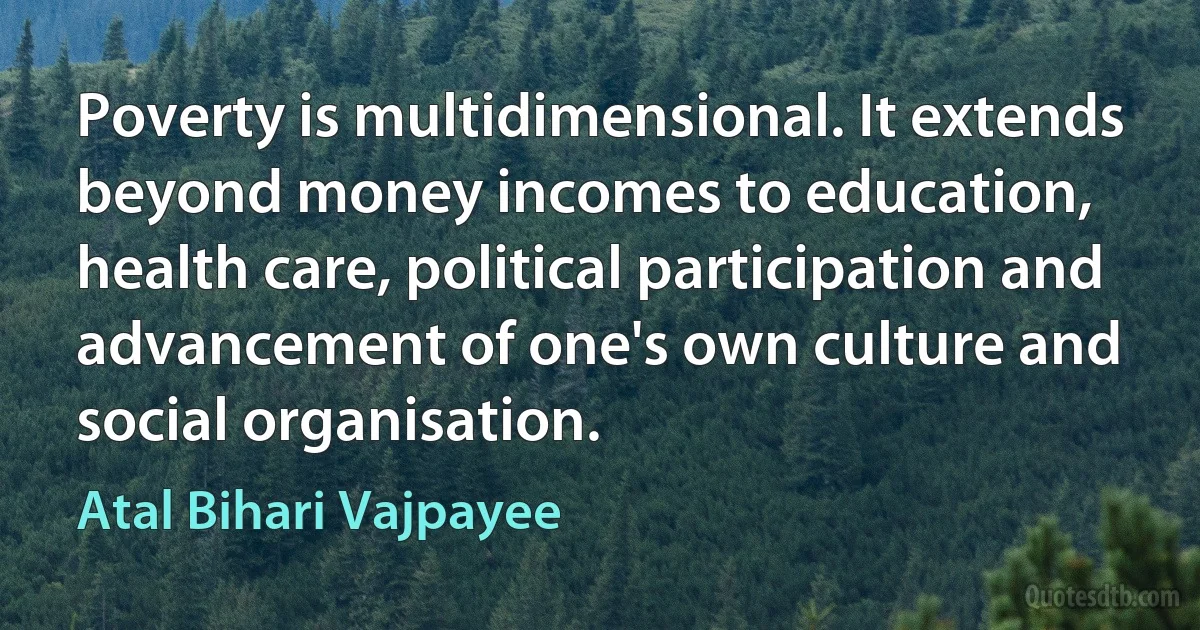 Poverty is multidimensional. It extends beyond money incomes to education, health care, political participation and advancement of one's own culture and social organisation. (Atal Bihari Vajpayee)