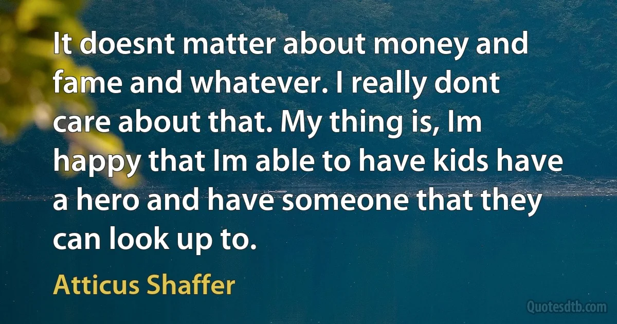 It doesnt matter about money and fame and whatever. I really dont care about that. My thing is, Im happy that Im able to have kids have a hero and have someone that they can look up to. (Atticus Shaffer)