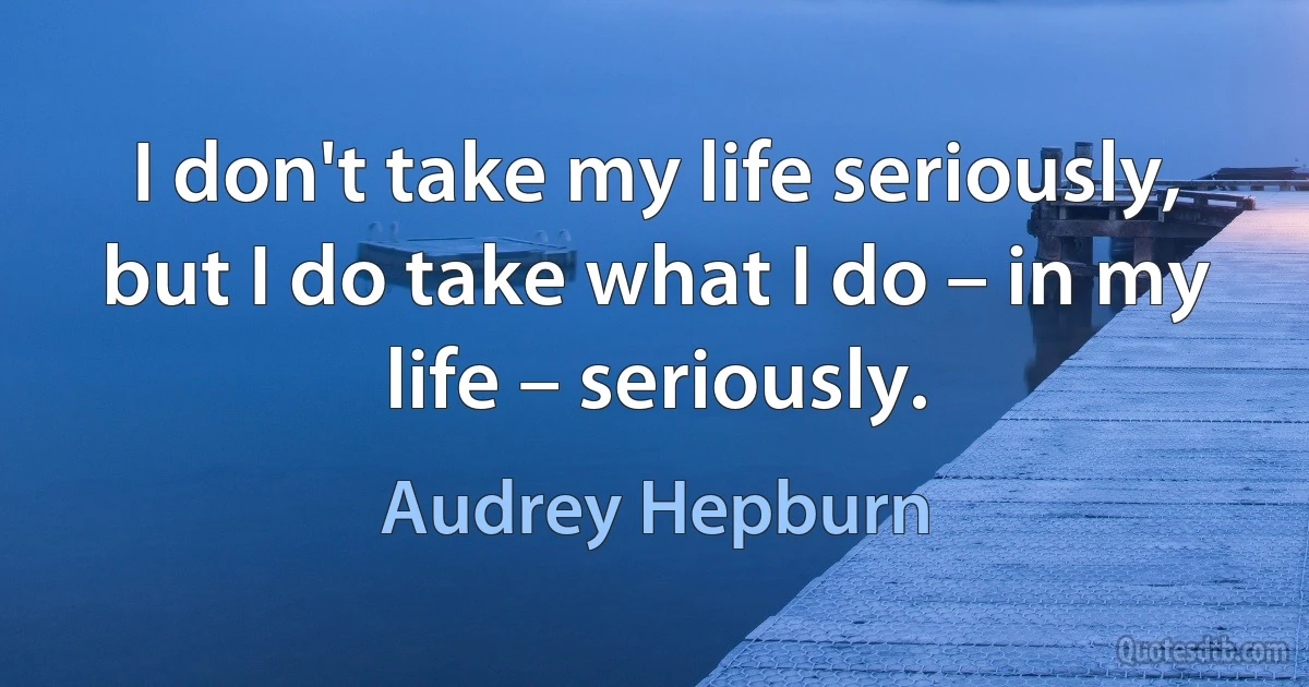 I don't take my life seriously, but I do take what I do – in my life – seriously. (Audrey Hepburn)