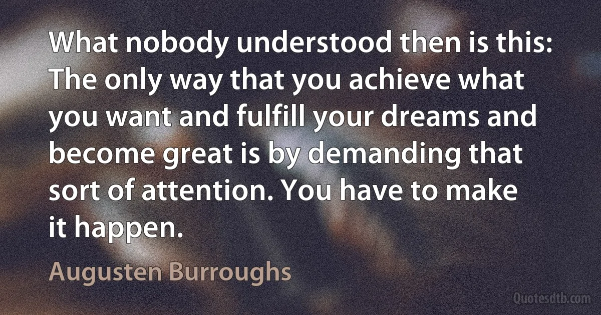 What nobody understood then is this: The only way that you achieve what you want and fulfill your dreams and become great is by demanding that sort of attention. You have to make it happen. (Augusten Burroughs)