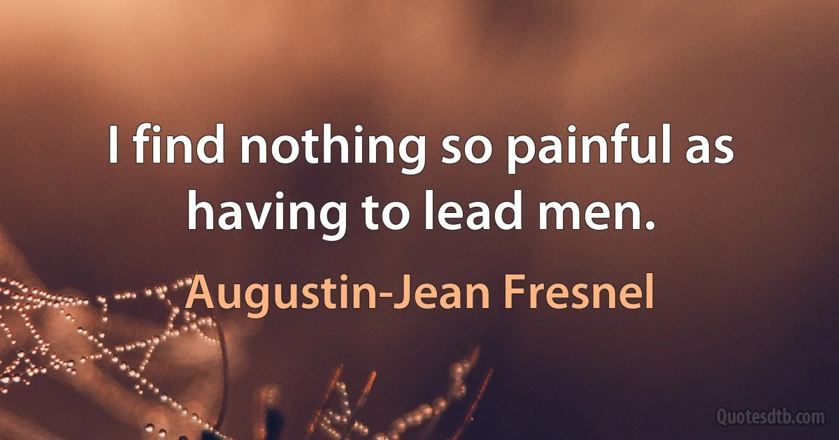 I find nothing so painful as having to lead men. (Augustin-Jean Fresnel)